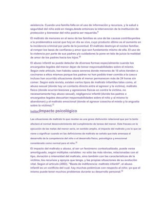 asistencia. Cuando una familia falla en el uso de información y recursos, y la salud o
seguridad del niño está en riesgo,desde entonces la intervención de la institución de
                                                      9
protección y bienestar del niño podría ser requerida.

El maltrato de menores en el seno de las familias es una de las causas contribuyentes
a la problemática social que hoy en día se vive, cuyo producto último es el aumento en
la incidencia criminal por parte de la juventud. El maltrato destruye el núcleo familiar,
al romper los lazos de confianza y amor que son fundamento mismo de ella. El uso de
la violencia por parte de sus padres y/o cuidadores la pone en tela de juicio la realidad
                                        10
de amor de los padres hacia los hijos.

El abuso infantil se puede detectar de diversas formas especialmente cuando los
encargados legales del menor dejan de tomar responsabilidades sobre el mismo.
Según este artículo, han habido casos severos donde menores de 10 años tienden a
cocinarse a ellos mismos porque los padres no han podido traer comida a la casa e
incluso han ocurrido situaciones donde el menor permanecen más de 24 horas sin
comer. Según esta revista, existen varios tipos de maltrato infantiles tales como, el
abuso sexual (donde hay un contacto directo entre el agresor y la víctima), maltrato
físico (donde ocurren lesiones y agresiones físicas en contra la víctima, no
necesariamente hay abuso sexual), negligencia infantil (donde los padres o
encargados legales descartan responsabilidades sobre el niño y al mismo lo
abandonan) y el maltrato emocional (donde el agresor cosecha el miedo y la angustia
                   11
sobre la víctima).

[editar]Impacto       psicológico

Las situaciones de maltrato lo que revelan es una grave disfunción relacional que por lo tanto

afectará al normal desenvolvimiento del cumplimiento de tareas del menor. Este fracaso en la

ejecución de las metas del menor sería, en sentido amplio, el impacto del maltrato y es lo que se

viene a significar cuando en las definiciones de maltrato se señala que éste amenaza el
desarrollo de la competencia del niño o el desarrollo físico, psicológico y emocional
                                        12
considerado como normal para el niño.

El impacto del maltrato o abuso, al ser un fenómeno contextualizado, puede verse
amortiguado, según múltiples variables: no sólo las más obvias, relacionadas con el
tipo, duración o intensidad del maltrato, sino también con las características de la
víctima, los recursos y apoyos que tenga, y las propias situaciones de su evolución
vital. Según el artículo (2003). "Basta de indiferencia: maltrato infantil", el abuso
infantil es un conflicto del cual, hay muchas polémicas con respecto al niño; ya que el
                                                                             13
mismo puede tener muchos problemas durante su desarrollo personal.
 