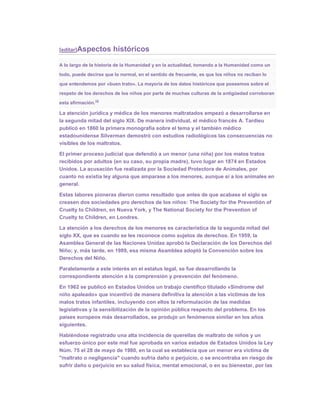 [editar]Aspectos        históricos
A lo largo de la historia de la Humanidad y en la actualidad, tomando a la Humanidad como un

todo, puede decirse que lo normal, en el sentido de frecuente, es que los niños no reciban lo

que entendemos por «buen trato». La mayoría de los datos históricos que poseemos sobre el

respeto de los derechos de los niños por parte de muchas culturas de la antigüedad corroboran
                   14
esta afirmación.

La atención jurídica y médica de los menores maltratados empezó a desarrollarse en
la segunda mitad del siglo XIX. De manera individual, el médico francés A. Tardieu
publicó en 1860 la primera monografía sobre el tema y el también médico
estadounidense Silverman demostró con estudios radiológicos las consecuencias no
visibles de los maltratos.

El primer proceso judicial que defendió a un menor (una niña) por los malos tratos
recibidos por adultos (en su caso, su propia madre), tuvo lugar en 1874 en Estados
Unidos. La acusación fue realizada por la Sociedad Protectora de Animales, por
cuanto no existía ley alguna que amparase a los menores, aunque sí a los animales en
general.

Estas labores pioneras dieron como resultado que antes de que acabase el siglo se
creasen dos sociedades pro derechos de los niños: The Society for the Preventión of
Cruelty to Children, en Nueva York, y The National Society for the Prevention of
Cruelty to Children, en Londres.

La atención a los derechos de los menores es característica de la segunda mitad del
siglo XX, que es cuando se les reconoce como sujetos de derechos. En 1959, la
Asamblea General de las Naciones Unidas aprobó la Declaración de los Derechos del
Niño; y, más tarde, en 1989, esa misma Asamblea adoptó la Convención sobre los
Derechos del Niño.

Paralelamente a este interés en el estatus legal, se fue desarrollando la
correspondiente atención a la comprensión y prevención del fenómeno.

En 1962 se publicó en Estados Unidos un trabajo científico titulado «Síndrome del
niño apaleado» que incentivó de manera definitiva la atención a las víctimas de los
malos tratos infantiles, incluyendo con ellos la reformulación de las medidas
legislativas y la sensibilización de la opinión pública respecto del problema. En los
países europeos más desarrollados, se produjo un fenómenos similar en los años
siguientes.

Habiéndose registrado una alta incidencia de querellas de maltrato de niños y un
esfuerzo único por este mal fue aprobada en varios estados de Estados Unidos la Ley
Núm. 75 el 28 de mayo de 1980, en la cual se establecía que un menor era víctima de
"maltrato o negligencia" cuando sufría daño o perjuicio, o se encontraba en riesgo de
sufrir daño o perjuicio en su salud física, mental emocional, o en su bienestar, por las
 