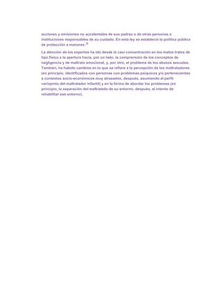 acciones y omisiones no accidentales de sus padres o de otras personas o
instituciones responsables de su cuidado. En esta ley se estableció la política pública
                         15
de protección a menores.

La atención de los expertos ha ido desde la casi concentración en los malos tratos de
tipo físico a la apertura hacia, por un lado, la comprensión de los conceptos de
negligencia y de maltrato emocional, y, por otro, el problema de los abusos sexuales.
También, ha habido cambios en lo que se refiere a la percepción de los maltratadores
(en principio, identificados con personas con problemas psíquicos y/o pertenecientes
a contextos socio-económicos muy atrasados; después, asumiendo el perfil
variopinto del maltratador infantil) y en la forma de abordar los problemas (en
principio, la separación del maltratado de su entorno; después, el intento de
rehabilitar ese entorno).
 