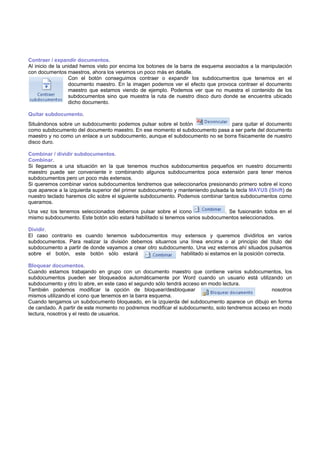 Contraer / expandir documentos.
Al inicio de la unidad hemos visto por encima los botones de la barra de esquema asociados a la manipulación
con documentos maestros, ahora los veremos un poco más en detalle.
Con el botón conseguimos contraer o expandir los subdocumentos que tenemos en el
documento maestro. En la imagen podemos ver el efecto que provoca contraer el documento
maestro que estamos viendo de ejemplo. Podemos ver que no muestra el contenido de los
subdocumentos sino que muestra la ruta de nuestro disco duro donde se encuentra ubicado
dicho documento.
Quitar subdocumento.
Situándonos sobre un subdocumento podemos pulsar sobre el botón para quitar el documento
como subdocumento del documento maestro. En ese momento el subdocumento pasa a ser parte del documento
maestro y no como un enlace a un subdocumento, aunque el subdocumento no se borra físicamente de nuestro
disco duro.
Combinar / dividir subdocumentos.
Combinar.
Si llegamos a una situación en la que tenemos muchos subdocumentos pequeños en nuestro documento
maestro puede ser conveniente ir combinando algunos subdocumentos poca extensión para tener menos
subdocumentos pero un poco más extensos.
Si queremos combinar varios subdocumentos tendremos que seleccionarlos presionando primero sobre el icono
que aparece a la izquierda superior del primer subdocumento y manteniendo pulsada la tecla MAYUS (Shift) de
nuestro teclado haremos clic sobre el siguiente subdocumento. Podemos combinar tantos subdocumentos como
queramos.
Una vez los tenemos seleccionados debemos pulsar sobre el icono . Se fusionarán todos en el
mismo subdocumento. Este botón sólo estará habilitado si tenemos varios subdocumentos seleccionados.
Dividir.
El caso contrario es cuando tenemos subdocumentos muy extensos y queremos dividirlos en varios
subdocumentos. Para realizar la división debemos situarnos una línea encima o al principio del título del
subdocumento a partir de donde vayamos a crear otro subdocumento. Una vez estemos ahí situados pulsamos
sobre el botón, este botón sólo estará habilitado si estamos en la posición correcta.
Bloquear documentos.
Cuando estamos trabajando en grupo con un documento maestro que contiene varios subdocumentos, los
subdocumentos pueden ser bloqueados automáticamente por Word cuando un usuario está utilizando un
subdocumento y otro lo abre, en este caso el segundo sólo tendrá acceso en modo lectura.
También podemos modificar la opción de bloquear/desbloquear nosotros
mismos utilizando el icono que tenemos en la barra esquema.
Cuando tengamos un subdocumento bloqueado, en la izquierda del subdocumento aparece un dibujo en forma
de candado. A partir de este momento no podremos modificar el subdocumento, solo tendremos acceso en modo
lectura, nosotros y el resto de usuarios.
 