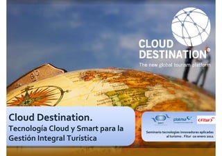 Cloud Destination.
Tecnología Cloud y Smart para la   Seminario tecnologías innovadoras aplicadas

Gestión Integral Turística                      al turismo . Fitur -20 enero 2011




Página 1                                                www.cloud-destination.com
 
