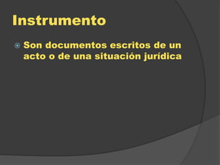 Instrumento
 Son documentos escritos de un
acto o de una situación jurídica
 