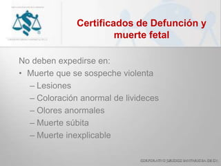 Certificados de Defunción y
muerte fetal
No deben expedirse en:
• Muerte que se sospeche violenta
– Lesiones
– Coloración anormal de livideces
– Olores anormales
– Muerte súbita
– Muerte inexplicable
 