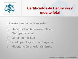 Certificados de Defunción y
muerte fetal
I. Causa directa de la muerte
a) Desequilibrio hidroelectrolítico
b) Nefropatía renal
c) Diabetes mellitus
II. Estado patológico contribuyente
a) Hipertensión arterial sistémica
 