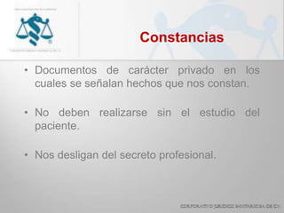 Constancias
• Documentos de carácter privado en los
cuales se señalan hechos que nos constan.
• No deben realizarse sin el estudio del
paciente.
• Nos desligan del secreto profesional.
 