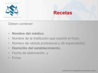 Recetas
Deben contener:
• Nombre del médico,
• Nombre de la Institución que expidió el título,
• Número de cédula profesional y de especialidad,
• Domicilio del establecimiento,
• Fecha de elaboración, y
• Firma
 