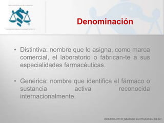 Denominación
• Distintiva: nombre que le asigna, como marca
comercial, el laboratorio o fabrican-te a sus
especialidades farmacéuticas.
• Genérica: nombre que identifica el fármaco o
sustancia activa reconocida
internacionalmente.
 