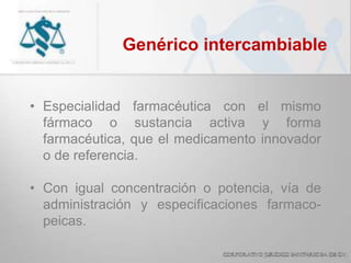Genérico intercambiable
• Especialidad farmacéutica con el mismo
fármaco o sustancia activa y forma
farmacéutica, que el medicamento innovador
o de referencia.
• Con igual concentración o potencia, vía de
administración y especificaciones farmaco-
peicas.
 