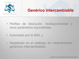 Genérico intercambiable
• Perfiles de disolución, biodisponibilidad y
otros parámetros equivalentes.
• Autorizado por la SSA, y
• Registrado en el catálogo de medicamentos
genéricos intercambiables.
 