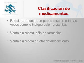 Clasificación de
medicamentos
• Requieren receta que puede resurtirse tantas
veces como lo indique quien prescriba.
• Venta sin receta, sólo en farmacias.
• Venta sin receta en otro establecimiento.
 