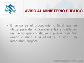 AVISO AL MINISTERIO PÚBLICO
• El aviso es el procedimiento legal que se
utiliza para dar a conocer a las autoridades
un hecho que constituye o puede constituir
riesgo o daño a la salud, a la vida o la
integridad corporal.
 