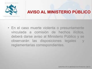AVISO AL MINISTERIO PÚBLICO
• En el caso muerte violenta o presuntamente
vinculada a comisión de hechos ilícitos,
deberá darse aviso al Ministerio Público y se
observarán las disposiciones legales y
reglamentarias correspondientes.
 