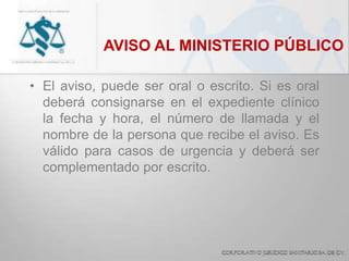 AVISO AL MINISTERIO PÚBLICO
• El aviso, puede ser oral o escrito. Si es oral
deberá consignarse en el expediente clínico
la fecha y hora, el número de llamada y el
nombre de la persona que recibe el aviso. Es
válido para casos de urgencia y deberá ser
complementado por escrito.
 