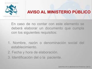 AVISO AL MINISTERIO PÚBLICO
En caso de no contar con este elemento se
deberá elaborar un documento que cumpla
con los siguientes requisitos:
1. Nombre, razón o denominación social del
establecimiento.
2. Fecha y hora de elaboración.
3. Identificación del o la paciente.
 
