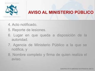 AVISO AL MINISTERIO PÚBLICO
4. Acto notificado.
5. Reporte de lesiones.
6. Lugar en que queda a disposición de la
autoridad.
7. Agencia de Ministerio Público a la que se
notifica, y
8. Nombre completo y firma de quien realiza el
aviso.
 