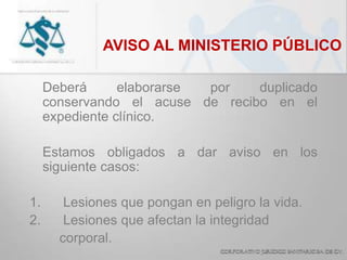 AVISO AL MINISTERIO PÚBLICO
Deberá elaborarse por duplicado
conservando el acuse de recibo en el
expediente clínico.
Estamos obligados a dar aviso en los
siguiente casos:
1. Lesiones que pongan en peligro la vida.
2. Lesiones que afectan la integridad
corporal.
 