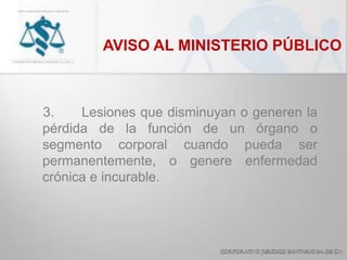 AVISO AL MINISTERIO PÚBLICO
3. Lesiones que disminuyan o generen la
pérdida de la función de un órgano o
segmento corporal cuando pueda ser
permanentemente, o genere enfermedad
crónica e incurable.
 