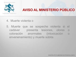 AVISO AL MINISTERIO PÚBLICO
4. Muerte violenta o
5. Muerte que se sospeche violenta si el
cadáver presenta lesiones, olores o
coloración anormales (intoxicación o
envenenamiento) y muerte súbita.
 