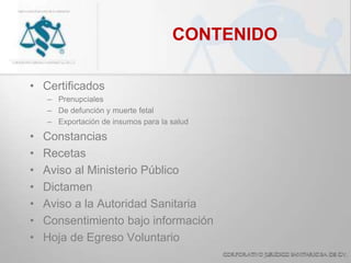 CONTENIDO
• Certificados
– Prenupciales
– De defunción y muerte fetal
– Exportación de insumos para la salud
• Constancias
• Recetas
• Aviso al Ministerio Público
• Dictamen
• Aviso a la Autoridad Sanitaria
• Consentimiento bajo información
• Hoja de Egreso Voluntario
 
