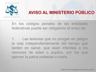 AVISO AL MINISTERIO PÚBLICO
En los códigos penales de las entidades
federativas puede ser obligatorio el aviso de:
1. Las lesiones que no pongan en peligro
la vida independientemente del tiempo que
tarden en sanar, que sean inferidas a los
menores de edad o pupilos, por los que
ejercen la patria potestad o tutela.
 