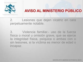 AVISO AL MINISTERIO PÚBLICO
2. Lesiones que dejen cicatriz en cara
perpetuamente notable.
3. Violencia familiar.- uso de la fuerza
física o moral u omisión grave, que se ejerce
la integridad física, psíquica o ambas con o
sin lesiones, si la víctima es menor de edad o
incapaz.
 