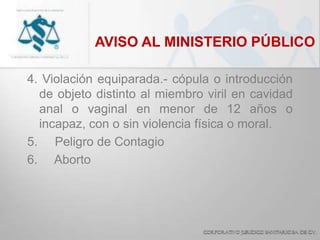 AVISO AL MINISTERIO PÚBLICO
4. Violación equiparada.- cópula o introducción
de objeto distinto al miembro viril en cavidad
anal o vaginal en menor de 12 años o
incapaz, con o sin violencia física o moral.
5. Peligro de Contagio
6. Aborto
 