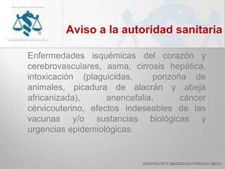 Aviso a la autoridad sanitaria
Enfermedades isquémicas del corazón y
cerebrovasculares, asma, cirrosis hepática,
intoxicación (plaguicidas, ponzoña de
animales, picadura de alacrán y abeja
africanizada), anencefalia, cáncer
cérvicouterino, efectos indeseables de las
vacunas y/o sustancias biológicas y
urgencias epidemiológicas.
 