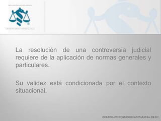 La resolución de una controversia judicial
requiere de la aplicación de normas generales y
particulares.
Su validez está condicionada por el contexto
situacional.
 