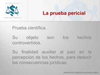 La prueba pericial
Prueba científica.
Su objeto son los hechos
controvertidos.
Su finalidad auxiliar al juez en la
percepción de los hechos, para deducir
las consecuencias jurídicas.
 
