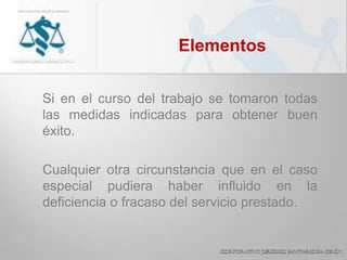 Elementos
Si en el curso del trabajo se tomaron todas
las medidas indicadas para obtener buen
éxito.
Cualquier otra circunstancia que en el caso
especial pudiera haber influido en la
deficiencia o fracaso del servicio prestado.
 