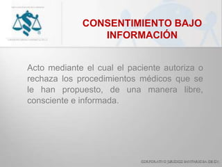 CONSENTIMIENTO BAJO
INFORMACIÓN
Acto mediante el cual el paciente autoriza o
rechaza los procedimientos médicos que se
le han propuesto, de una manera libre,
consciente e informada.
 