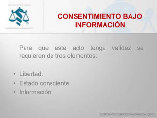 CONSENTIMIENTO BAJO
INFORMACIÓN
Para que este acto tenga validez se
requieren de tres elementos:
• Libertad.
• Estado consciente.
• Información.
 