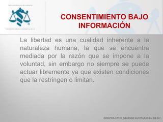 CONSENTIMIENTO BAJO
INFORMACIÓN
La libertad es una cualidad inherente a la
naturaleza humana, la que se encuentra
mediada por la razón que se impone a la
voluntad, sin embargo no siempre se puede
actuar libremente ya que existen condiciones
que la restringen o limitan.
 