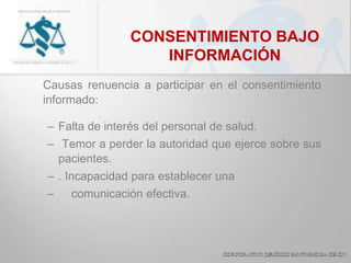 CONSENTIMIENTO BAJO
INFORMACIÓN
Causas renuencia a participar en el consentimiento
informado:
– Falta de interés del personal de salud.
– Temor a perder la autoridad que ejerce sobre sus
pacientes.
– . Incapacidad para establecer una
– comunicación efectiva.
 