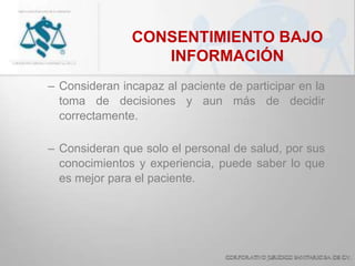 CONSENTIMIENTO BAJO
INFORMACIÓN
– Consideran incapaz al paciente de participar en la
toma de decisiones y aun más de decidir
correctamente.
– Consideran que solo el personal de salud, por sus
conocimientos y experiencia, puede saber lo que
es mejor para el paciente.
 