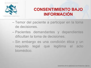 CONSENTIMIENTO BAJO
INFORMACIÓN
– Temor del paciente a participar en la toma
de decisiones.
– Pacientes demandantes y dependientes
dificultan la toma de decisiones.
– Sin embargo es una condición ética y un
requisito legal que legitima el acto
biomédico.
 