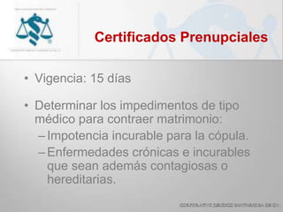Certificados Prenupciales
• Vigencia: 15 días
• Determinar los impedimentos de tipo
médico para contraer matrimonio:
–Impotencia incurable para la cópula.
–Enfermedades crónicas e incurables
que sean además contagiosas o
hereditarias.
 