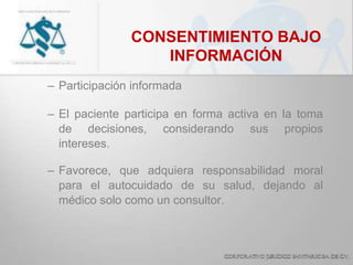 CONSENTIMIENTO BAJO
INFORMACIÓN
– Participación informada
– El paciente participa en forma activa en la toma
de decisiones, considerando sus propios
intereses.
– Favorece, que adquiera responsabilidad moral
para el autocuidado de su salud, dejando al
médico solo como un consultor.
 