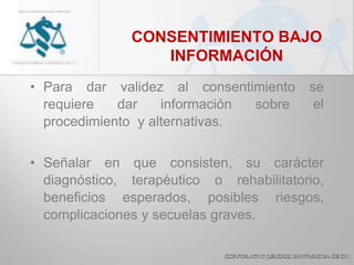 CONSENTIMIENTO BAJO
INFORMACIÓN
• Para dar validez al consentimiento se
requiere dar información sobre el
procedimiento y alternativas.
• Señalar en que consisten, su carácter
diagnóstico, terapéutico o rehabilitatorio,
beneficios esperados, posibles riesgos,
complicaciones y secuelas graves.
 
