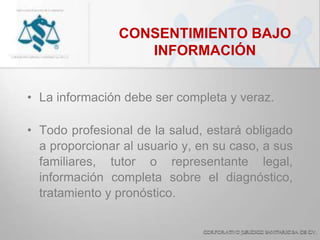 CONSENTIMIENTO BAJO
INFORMACIÓN
• La información debe ser completa y veraz.
• Todo profesional de la salud, estará obligado
a proporcionar al usuario y, en su caso, a sus
familiares, tutor o representante legal,
información completa sobre el diagnóstico,
tratamiento y pronóstico.
 