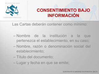 CONSENTIMIENTO BAJO
INFORMACIÓN
Las Cartas deberán contener como mínimo:
– Nombre de la institución a la que
pertenezca el establecimiento, en su caso;
– Nombre, razón o denominación social del
establecimiento;
– Título del documento;
– Lugar y fecha en que se emite;
 
