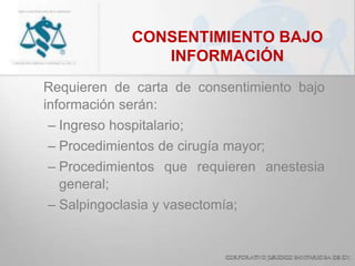 CONSENTIMIENTO BAJO
INFORMACIÓN
Requieren de carta de consentimiento bajo
información serán:
– Ingreso hospitalario;
– Procedimientos de cirugía mayor;
– Procedimientos que requieren anestesia
general;
– Salpingoclasia y vasectomía;
 