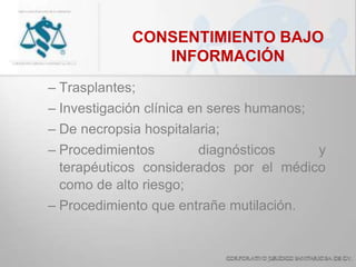 CONSENTIMIENTO BAJO
INFORMACIÓN
– Trasplantes;
– Investigación clínica en seres humanos;
– De necropsia hospitalaria;
– Procedimientos diagnósticos y
terapéuticos considerados por el médico
como de alto riesgo;
– Procedimiento que entrañe mutilación.
 