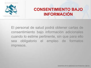 CONSENTIMIENTO BAJO
INFORMACIÓN
El personal de salud podrá obtener cartas de
consentimiento bajo información adicionales
cuando lo estime pertinente, sin que para ello
sea obligatorio el empleo de formatos
impresos.
 