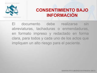 CONSENTIMIENTO BAJO
INFORMACIÓN
El documento debe realizarse sin
abreviaturas, tachaduras o enmendaduras,
en formato impreso y redactado en forma
clara, para todos y cada uno de los actos que
impliquen un alto riesgo para el paciente.
 