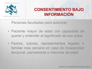 CONSENTIMIENTO BAJO
INFORMACIÓN
Personas facultadas para autorizar:
• Paciente mayor de edad con capacidad de
querer y entender el significado de sus actos.
• Padres, tutores, representantes legales o
familiar mas cercano en caso de incapacidad
temporal, permanente o menores de edad.
 