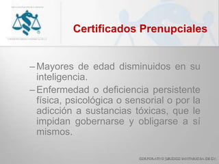 Certificados Prenupciales
–Mayores de edad disminuidos en su
inteligencia.
–Enfermedad o deficiencia persistente
física, psicológica o sensorial o por la
adicción a sustancias tóxicas, que le
impidan gobernarse y obligarse a sí
mismos.
 