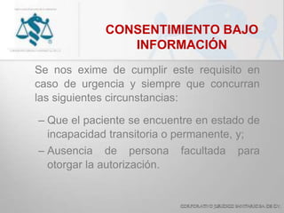 CONSENTIMIENTO BAJO
INFORMACIÓN
Se nos exime de cumplir este requisito en
caso de urgencia y siempre que concurran
las siguientes circunstancias:
– Que el paciente se encuentre en estado de
incapacidad transitoria o permanente, y;
– Ausencia de persona facultada para
otorgar la autorización.
 