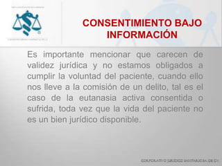 CONSENTIMIENTO BAJO
INFORMACIÓN
Es importante mencionar que carecen de
validez jurídica y no estamos obligados a
cumplir la voluntad del paciente, cuando ello
nos lleve a la comisión de un delito, tal es el
caso de la eutanasia activa consentida o
sufrida, toda vez que la vida del paciente no
es un bien jurídico disponible.
 