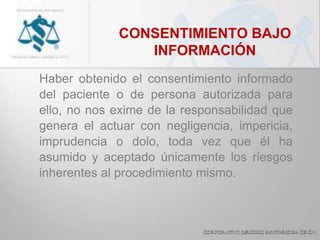 CONSENTIMIENTO BAJO
INFORMACIÓN
Haber obtenido el consentimiento informado
del paciente o de persona autorizada para
ello, no nos exime de la responsabilidad que
genera el actuar con negligencia, impericia,
imprudencia o dolo, toda vez que él ha
asumido y aceptado únicamente los riesgos
inherentes al procedimiento mismo.
 